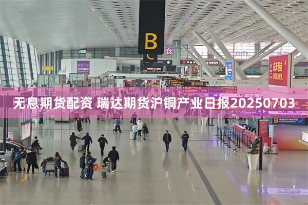 无息期货配资 瑞达期货沪铜产业日报20250703