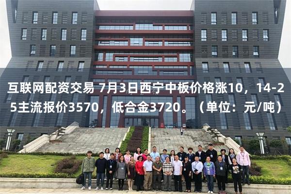 互联网配资交易 7月3日西宁中板价格涨10，14-25主流报价3570，低合金3720。（单位：元/吨）