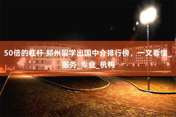 50倍的杠杆 郑州留学出国中介排行榜，一文看懂_服务_专业_机构