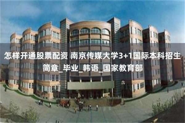 怎样开通股票配资 南京传媒大学3+1国际本科招生简章_毕业_韩语_国家教育部